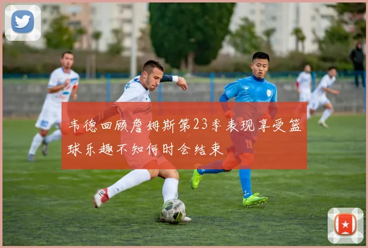 韦德回顾詹姆斯第23季表现享受篮球乐趣不知何时会结束