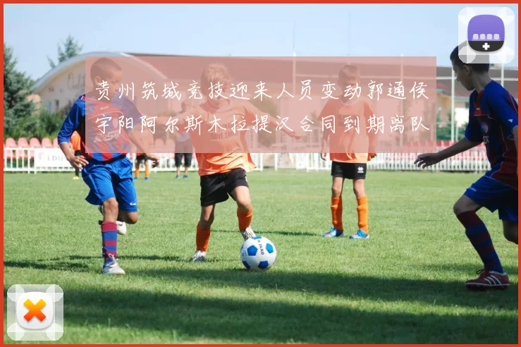 贵州筑城竞技迎来人员变动郭通侯宇阳阿尔斯木拉提汉合同到期离队