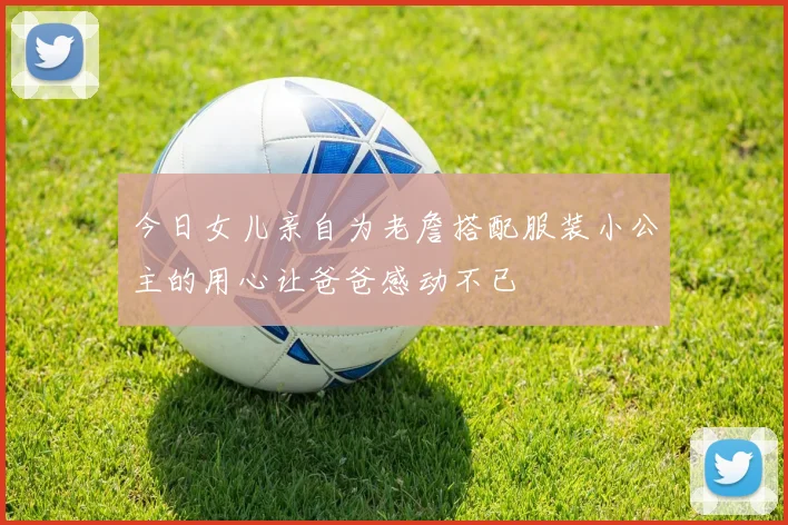 今日女儿亲自为老詹搭配服装小公主的用心让爸爸感动不已
