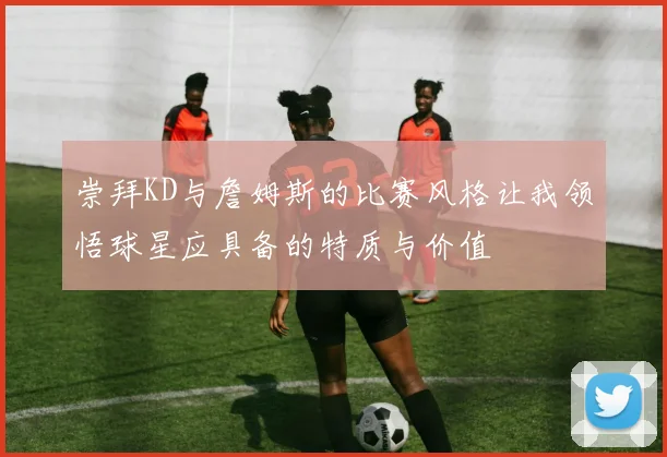 崇拜KD与詹姆斯的比赛风格让我领悟球星应具备的特质与价值