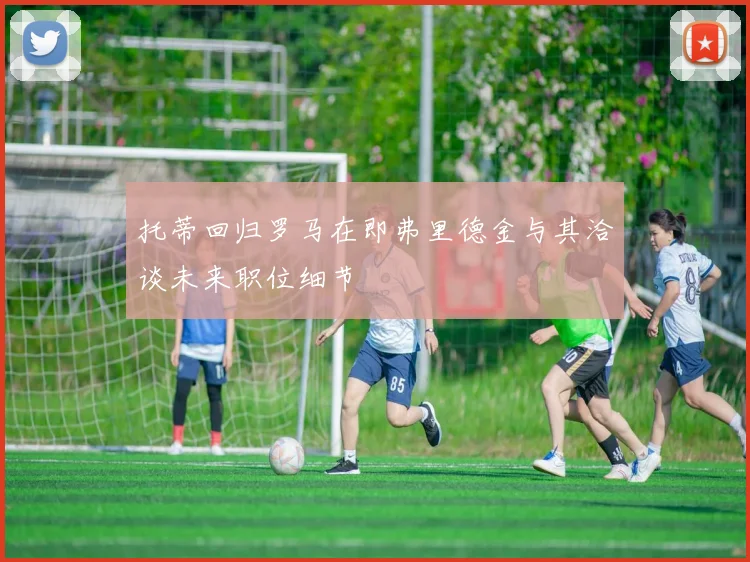 托蒂回归罗马在即弗里德金与其洽谈未来职位细节