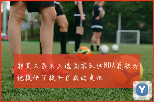 郭昊文虽未入选国家队但NBA夏联为他提供了提升自我的良机