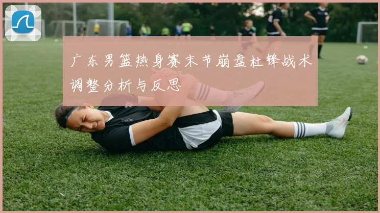 广东男篮热身赛末节崩盘杜锋战术调整分析与反思
