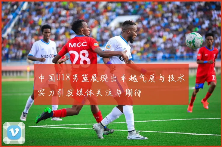 中国U18男篮展现出卓越气质与技术实力引发媒体关注与期待