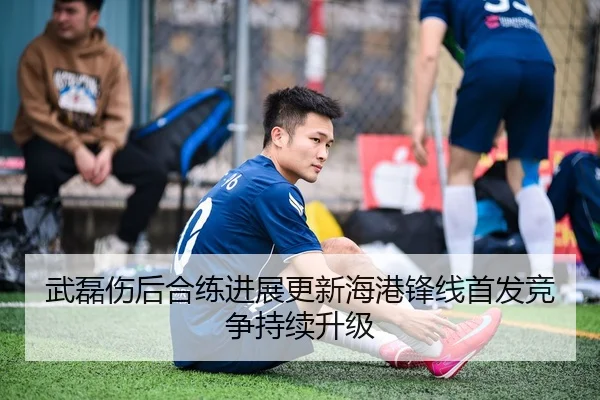 武磊伤后合练进展更新海港锋线首发竞争持续升级
